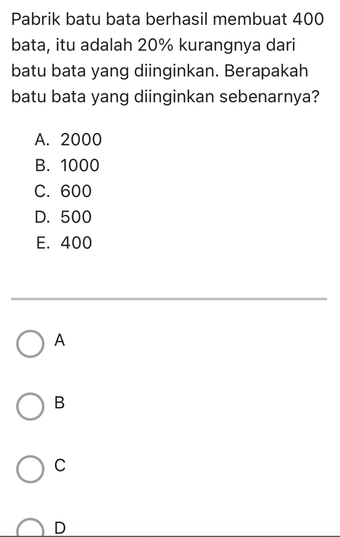 Pabrik batu bata berhasil membuat 400
bata, itu adalah 20% kurangnya dari
batu bata yang diinginkan. Berapakah
batu bata yang diinginkan sebenarnya?
A. 2000
B. 1000
C. 600
D. 500
E. 400
A
B
C
D