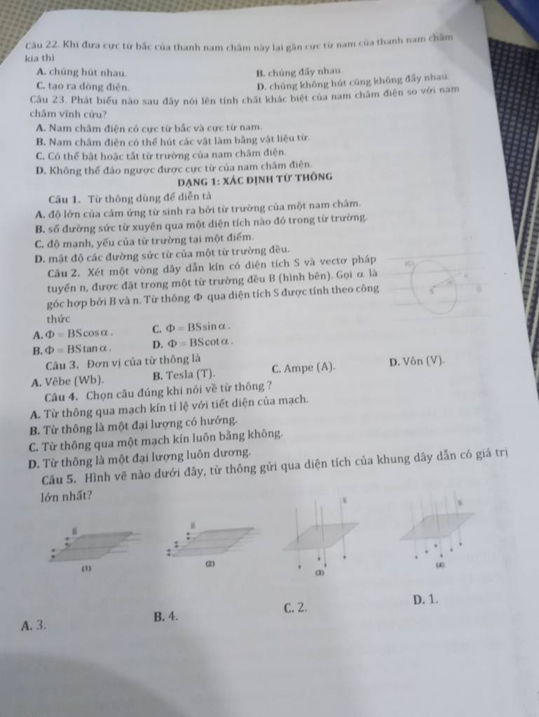 Khi đưa cực từ bắc của thanh nam châm này lại gần cực từ nam của thanh nam chẩm
kia thì
A. chúng hút nhau. B. chúng đấy nhau
C. tạo ra dòng điện.
D. chúng không hút cũng không đẩy nhau
Câu 23. Phát biểu nào sau đây nói lên tính chất khác biệt của nam châm điện so với nam
châm vĩnh cửu?
A. Nam châm điện có cực từ bắc và cực từ nam.
B. Nam châm điện có thể hút các vật làm bằng vật liệu từ.
C. Có thể bật hoặc tắt từ trường của nam châm điện.
D. Không thể đảo ngược được cực từ của nam châm điện.
Dạng 1: xác định từ thông
Câu 1. Từ thông dùng đề diễn tả
A. độ lớn của cảm ứng từ sinh ra bởi từ trường của một nam châm.
B. số đường sức từ xuyên qua một diện tích nào đó trong từ trường.
C. độ mạnh, yếu của từ trường tại một điểm.
D. mật độ các đường sức từ của một từ trường đều.
Câu 2. Xét một vòng dây dẫn kín có diện tích S và vectơ pháp
tuyến n, được đặt trong một từ trường đều B (hình bên). Gọi α là
góc hợp bởi B và n. Từ thông Φ qua diện tích S được tính theo công
thức
A. Phi =BScos alpha . C. Phi =BSsin alpha .
B. Phi =BStan alpha . D. Phi =BScot alpha .
Câu 3. Đơn vị của từ thông là
A. Vêbe (Wb). B. Tesla (T). C. Ampe (A). D. Vôn (V)
Câu 4. Chọn câu đúng khi nói về từ thông ?
A. Từ thông qua mạch kín tỉ lệ với tiết diện của mạch.
B. Từ thông là một đại lượng có hướng.
C. Từ thông qua một mạch kín luôn bằng không.
D. Từ thông là một đại lượng luôn dương.
Câu 5. Hình vẽ nào dưới đây, từ thông gửi qua diện tích của khung dây dẫn có giá trị
Iớn nhất?
(1)(3) (4)
C. 2. D. 1.
B. 4.
A. 3.