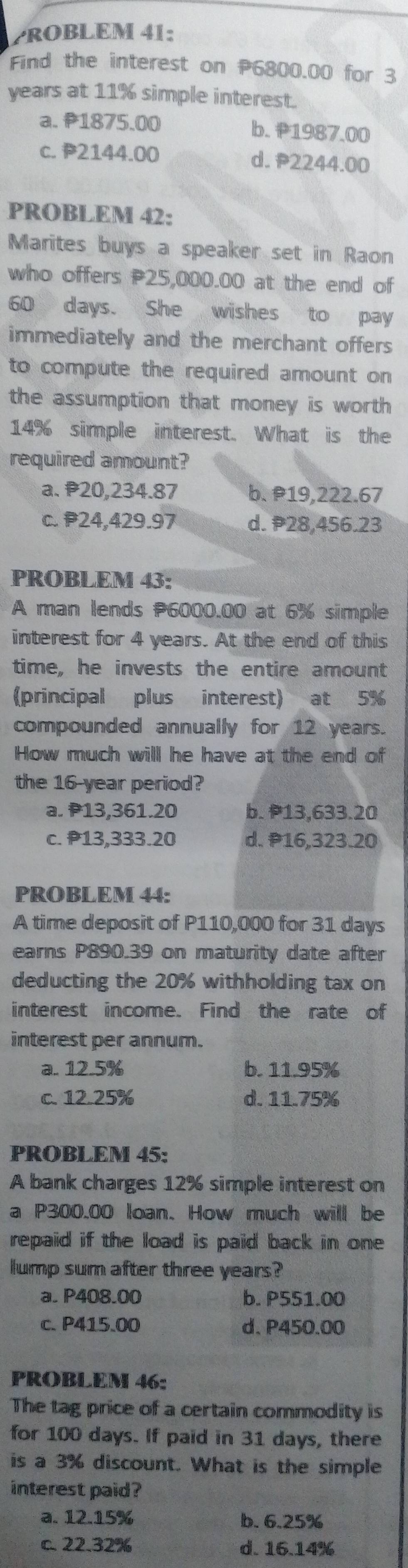 ROBLEM 41:
Find the interest on P6800.00 for 3
years at 11% simple interest.
a. P1875.00 b. ₱1987.00
c. P2144.00 d. 2244.00
PROBLEM 42:
Marites buys a speaker set in Raon
who offers P25,000.00 at the end of
60 days. She wishes to pay
immediately and the merchant offers
to compute the required amount on 
the assumption that money is worth
14% simple interest. What is the
required amount?
a. 20,234.87 b. 19,222.67
c. P24,429.97 d. 28,456.23
PROBLEM 43:
A man lends P6000.00 at 6% simple
interest for 4 years. At the end of this
time, he invests the entire amount
(principal plus interest) at 5%
compounded annually for 12 years.
How much will he have at the end of
the 16-year period?
a. P13,361.20 b. 13,633.20
c. P13,333.20 d. P16,323.20
PROBLEM 44:
A time deposit of P110,000 for 31 days
earns P890.39 on maturity date after
deducting the 20% withholding tax on
interest income. Find the rate of
interest per annum.
a. 12.5% b. 11.95%
c. 12.25% d. 11.75%
PROBLEM 45:
A bank charges 12% simple interest on
a P300.00 loan. How much will be
repaid if the load is paid back in one 
lump sum after three years?
a. P408.00 b. P551.00
c. P415.00 d. P450.00
PROBLEM 46:
The tag price of a certain commodity is
for 100 days. If paid in 31 days, there
is a 3% discount. What is the simple
interest paid?
a. 12.15% b. 6.25%
c. 22.32% d. 16.14%