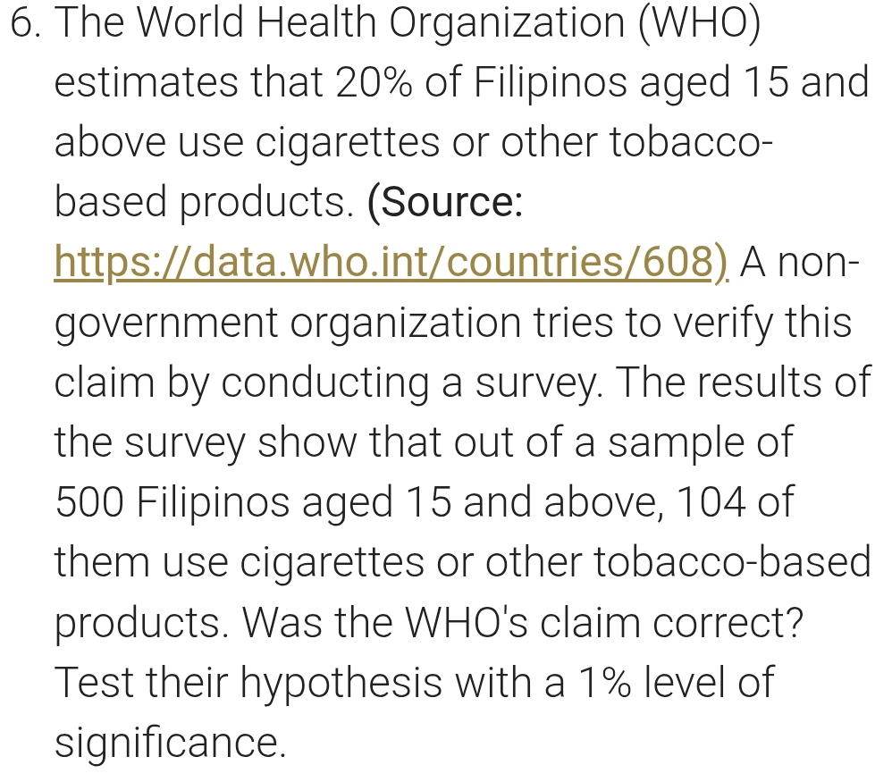 The World Health Organization (WHO) 
estimates that 20% of Filipinos aged 15 and 
above use cigarettes or other tobacco- 
based products. (Source: 
https://data.who.int/countries/608) A non- 
government organization tries to verify this 
claim by conducting a survey. The results of 
the survey show that out of a sample of
500 Filipinos aged 15 and above, 104 of 
them use cigarettes or other tobacco-based 
products. Was the WHO's claim correct? 
Test their hypothesis with a 1% level of 
significance.