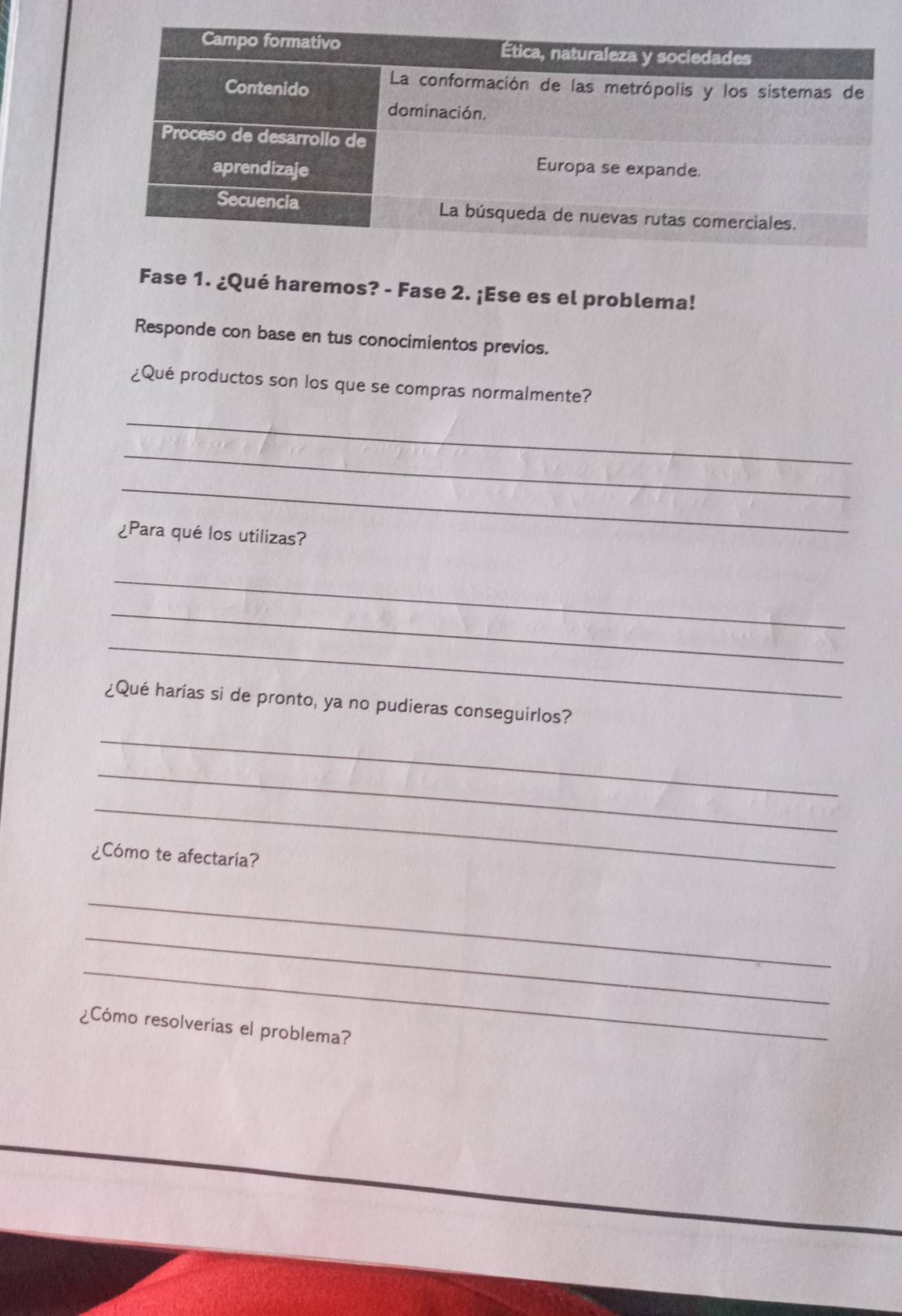 Fase 1. ¿Qué haremos? - Fase 2. ¡Ese es el problema! 
Responde con base en tus conocimientos previos. 
¿Qué productos son los que se compras normalmente? 
_ 
_ 
_ 
¿Para qué los utilizas? 
_ 
_ 
_ 
¿Qué harías si de pronto, ya no pudieras conseguirlos? 
_ 
_ 
_ 
¿Cómo te afectaría? 
_ 
_ 
_ 
¿Cómo resolverías el problema?
