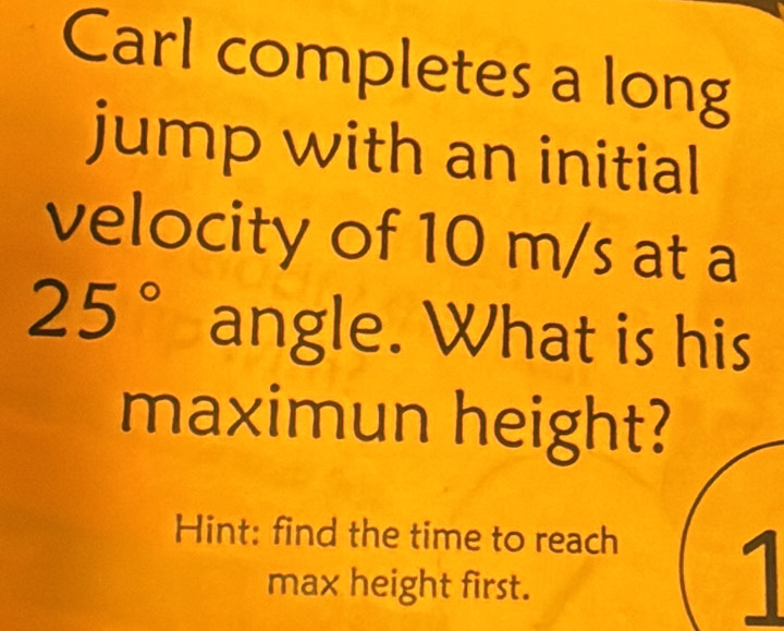 Carl completes a long 
jump with an initial 
velocity of 10 m/s at a
25° angle. What is his 
maximun height? 
Hint: find the time to reach 
max height first. 
1