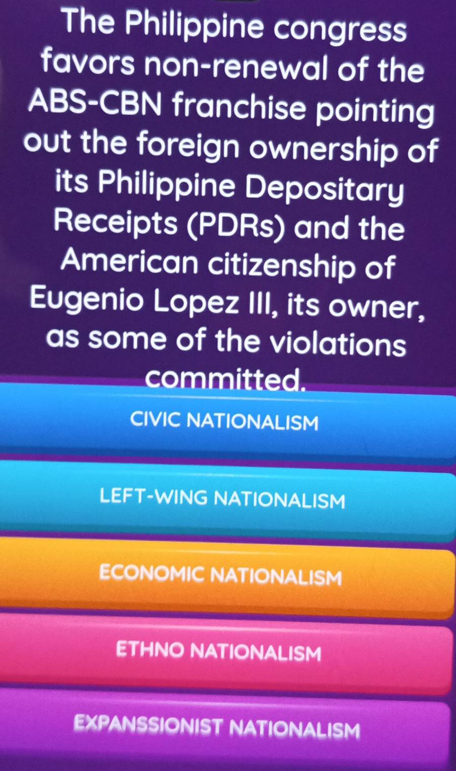 The Philippine congress
favors non-renewal of the
ABS-CBN franchise pointing
out the foreign ownership of
its Philippine Depositary
Receipts (PDRs) and the
American citizenship of
Eugenio Lopez III, its owner,
as some of the violations
committed.
CIVIC NATIONALISM
LEFT-WING NATIONALISM
ECONOMIC NATIONALISM
ETHNO NATIONALISM
EXPANSSIONIST NATIONALISM