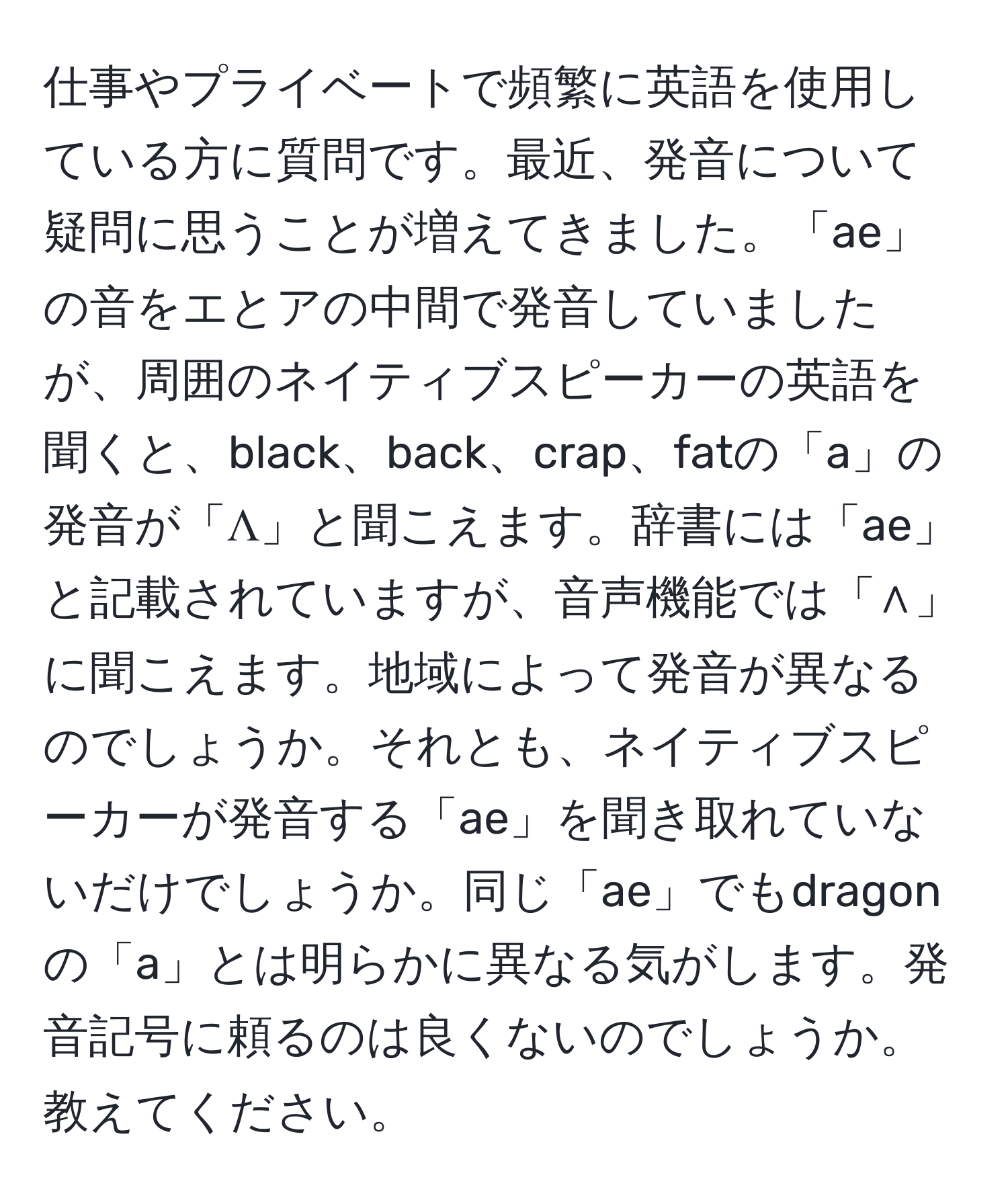 仕事やプライベートで頻繁に英語を使用している方に質問です。最近、発音について疑問に思うことが増えてきました。「ae」の音をエとアの中間で発音していましたが、周囲のネイティブスピーカーの英語を聞くと、black、back、crap、fatの「a」の発音が「Λ」と聞こえます。辞書には「ae」と記載されていますが、音声機能では「∧」に聞こえます。地域によって発音が異なるのでしょうか。それとも、ネイティブスピーカーが発音する「ae」を聞き取れていないだけでしょうか。同じ「ae」でもdragonの「a」とは明らかに異なる気がします。発音記号に頼るのは良くないのでしょうか。教えてください。