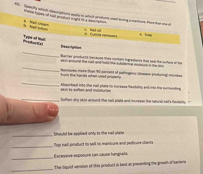 Specify which descriptions apply to which products used during a manicure. More than one of
these types of nail product might fit a description.
a. Nail cream
b. Nail lotion
c. Nail oil e. Soap
d. Cuticle removers
Type of Nail
Product(s)
Description
_
Barrier products because they contain ingredients that seal the surface of the
_
skin around the nail and hold the subdermal moisture in the skin 
Removes more than 90 percent of pathogenic (disease-producing) microbes
from the hands when used properly
_
Absorbed into the nail plate to increase flexibility and into the surrounding
skin to soften and moisturize
_Soften dry skin around the nail plate and increase the natural nail’s flexibility —
_Should be applied only to the nail plate
_Top nail product to sell to manicure and pedicure clients
_
Excessive exposure can cause hangnails
_
The liquid version of this product is best at preventing the growth of bacteria