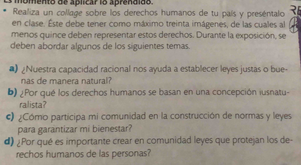 momento de aplicar lo aprendido. 
Realiza un collage sobre los derechos humanos de tu país y preséntalo 
en clase. Éste debe tener como máximo treinta imágenes, de las cuales al 
menos quince deben representar estos derechos. Durante la exposición, se 
deben abordar algunos de los siguientes temas. 
a) ¿Nuestra capacidad racional nos ayuda a establecer leyes justas o bue- 
nas de manera natural? 
b) ¿Por qué los derechos humanos se basan en una concepción iusnatu- 
ralista? 
() ¿Cómo participa mi comunidad en la construcción de normas y leyes 
para garantizar mi bienestar? 
d) ¿Por qué es importante crear en comunidad leyes que protejan los de- 
rechos humanos de las personas?