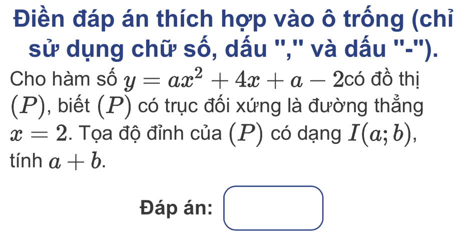 Điền đáp án thích hợp vào ô trống (chỉ 
sử dụng chữ số, dấu '','' và dấu ''-''). 
Cho hàm số y=ax^2+4x+a-2cdot o đồ thị 
(P), biết (P) có trục đối xứng là đường thẳng
x=2. Tọa độ đỉnh của (P) có dạng I(a;b), 
1 :inha+b. 
Đáp án: