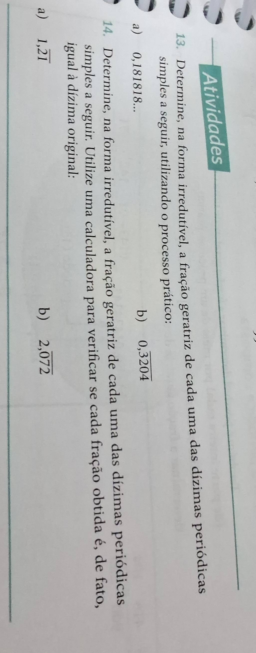 Atividades 
13. Determine, na forma irredutível, a fração geratriz de cada uma das dízimas periódicas 
simples a seguir, utilizando o processo prático: 
a) 0,181818... 
b) 0,overline 3204
14. Determine, na forma irredutível, a fração geratriz de cada uma das dízimas periódicas 
simples a seguir. Utilize uma calculadora para verificar se cada fração obtida é, de fato, 
igual à dízima original: 
a) 1,overline 21 b) 2,overline 072