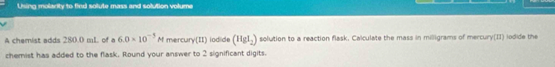 Using molarity to find solute mass and solution volume 
A chemist adds 280.0 mL of a 6.0* 10^(-5)M mercur y(11) iodide (HgI_2) solution to a reaction flask, Calculate the mass in milligrams of mercury(II) iodide the 
chemist has added to the flask. Round your answer to 2 significant digits.