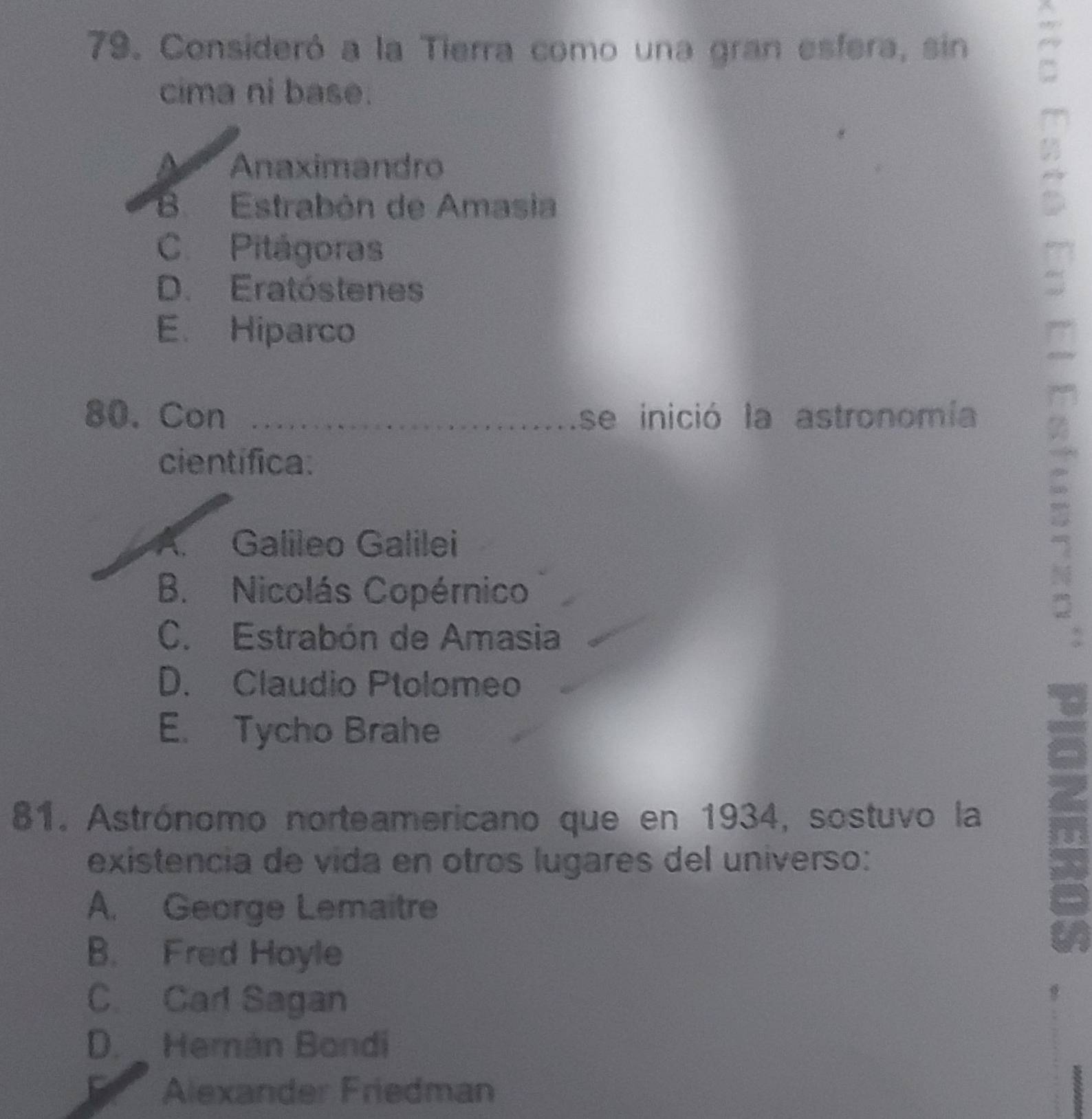 Consideró a la Tierra como una gran esfera, sin 6
cima ni base.
Anaximandro
B. Estrabón de Amasia
C. Pitágoras
D. Eratóstenes
E. Hiparco
a
80. Con _se inició la astronomía
científica.
A. Galileo Galilei
B. Nicolás Copérnico
4
C. Estrabón de Amasia
D. Claudio Ptolomeo
E. Tycho Brahe
81. Astrónomo norteamericano que en 1934, sostuvo la
a
existencia de vida en otros lugares del universo:
A. George Lemaitre
B. Fred Hoyle
C. Carl Sagan
D. Herán Bondi
Alexander Friedman