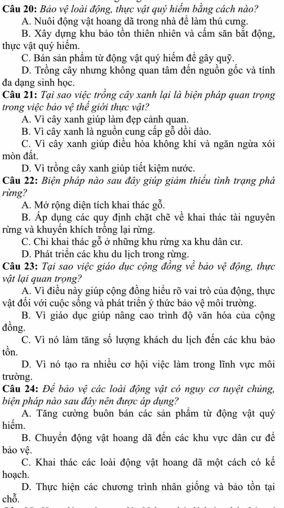 Bảo vệ loài động, thực vật quý hiếm bằng cách nào?
A. Nuôi động vật hoang dã trong nhà để làm thú cưng.
B. Xây dựng khu bảo tồn thiên nhiên và cấm săn bắt động,
thực vật quý hiếm.
C. Bán sản phẩm từ động vật quý hiếm để gây quỹ.
D. Trồng cây nhưng không quan tâm đến nguồn gốc và tính
đa dạng sinh học.
Câu 21: Tại sao việc trồng cây xanh lại là biện pháp quan trọng
trong việc bảo vệ thế giới thực vật?
A. Vì cây xanh giúp làm đẹp cảnh quan.
B. Vì cây xanh là nguồn cung cấp gỗ dồi dào.
C. Vì cây xanh giúp điều hòa không khí và ngăn ngừa xói
mòn đất.
D. Vì trồng cây xanh giúp tiết kiệm nước.
Câu 22: Biện pháp nào sau đây giúp giảm thiểu tình trạng phá
rừng?
A. Mở rộng diện tích khai thác gỗ.
B. Áp dụng các quy định chặt chẽ về khai thác tài nguyên
rừng và khuyến khích trồng lại rừng.
C. Chỉ khai thác gỗ ở những khu rừng xa khu dân cư.
D. Phát triển các khu du lịch trong rừng.
Câu 23: Tại sao việc giáo dục cộng đồng về bảo vệ động, thực
vật lại quan trọng?
A. Vì điều này giúp cộng đồng hiểu rõ vai trò của động, thực
vật đối với cuộc sống và phát triển ý thức bảo vệ môi trường.
B. Vì giáo dục giúp nâng cao trình độ văn hóa của cộng
đồng.
C. Vì nó làm tăng số lượng khách du lịch đến các khu bảo
tồn.
D. Vì nó tạo ra nhiều cơ hội việc làm trong lĩnh vực môi
trường.
Câu 24: Để bảo vệ các loài động vật có nguy cơ tuyệt chủng,
biện pháp nào sau đây nên được áp dụng?
A. Tăng cường buôn bán các sản phầm từ động vật quý
hiếm.
B. Chuyển động vật hoang dã đến các khu vực dân cư để
bảo vệ.
C. Khai thác các loài động vật hoang dã một cách có kế
hoạch.
D. Thực hiện các chương trình nhân giống và bảo tồn tại
chỗ.