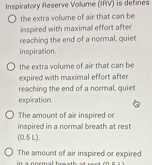 Inspiratory Reserve Volume (IRV) is defines
the extra volume of air that can be
inspired with maximal effort after
reaching the end of a normal, quiet
inspiration.
the extra volume of air that can be
expired with maximal effort after
reaching the end of a normal, quiet
expiration.
The amount of air inspired or
inspired in a normal breath at rest
(0.5 L).
The amount of air inspired or expired
in a normal breath at re st .