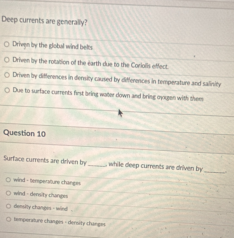 Deep currents are generally?
Driven by the global wind belts
Driven by the rotation of the earth due to the Coriolis effect.
Driven by differences in density caused by differences in temperature and salinity
Due to surface currents first bring water down and bring oyxgen with them
Question 10
Surface currents are driven by_ , while deep currents are driven by_
wind - temperature changes
wind - density changes
density changes - wind
temperature changes - density changes