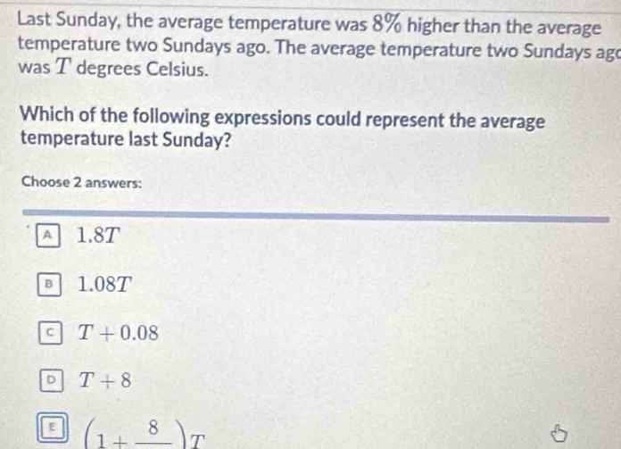 Last Sunday, the average temperature was 8% higher than the average
temperature two Sundays ago. The average temperature two Sundays ago
was T degrees Celsius.
Which of the following expressions could represent the average
temperature last Sunday?
Choose 2 answers:
A 1.8T
B 1.08T
C T+0.08
D T+8
E (1+frac 8)T