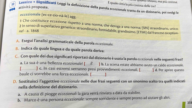 te quanto Milano, ma più costosa. 
E quale città la più costosa delle tre? 
attività proposte. 
10 Lessico × Significati Leggi la definizione della parola eccezionale tratta da un dizionario, poi svolgi le 
eccezionale [ec-ce-zio-nà-le] agg. 
1 Che costituisce eccezione rispetto a una norma, che deroga a una norma; [SIN] straordinario, unico; 
2 In senso di superlativo generico: straordinario, formidabile, grandissimo. [ETIM] dal francese exception- 
nel - a. 1848 
A. Esegui l’analisi grammaticale della parola eccezionale: 
B. Indica da quale lingua e da quale parola deriva: 
C. Con quale dei due significati riportati dal dizionario è usata la parola eccezionale nelle seguenti frasi? 
a. La sua è una bellezza eccezionale! [...............] b. La scorsa estate abbiamo avuto un caldo eccezionale. 
........ 
. . .] c. In casi estremi veerano presi prowei i.[.................... ] d. Per aprire questo 
baule ci vorrebbe una forza eccezionale. [ .… 
D. Sostituisci l’aggettivo eccezionale nelle due frasi seguenti con un sinonimo scelto tra quelli indicati 
nella defnizione del dizionario. 
a. A causa di piogge eccezionali la gara verrà rinviata a data da stabilire. 
b. Marco è una persona eccezionale: sempre sorridente e sempre pronto ad aiutare gli altri. 
319