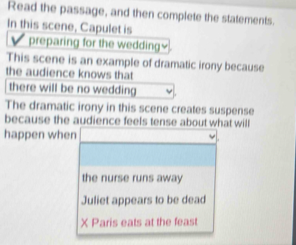 Read the passage, and then complete the statements.
In this scene, Capulet is
preparing for the wedding≌.
This scene is an example of dramatic irony because
the audience knows that
there will be no wedding
The dramatic irony in this scene creates suspense
because the audience feels tense about what will
happen when
the nurse runs away
Juliet appears to be dead
X Paris eats at the feast