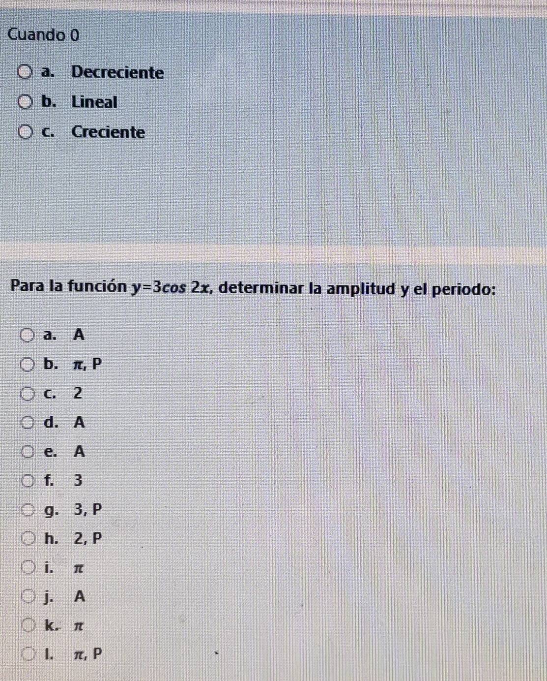 Cuando 0
a. Decreciente
b. Lineal
c. Creciente
Para la función y=3cos 2x :, determinar la amplitud y el periodo:
a. A
b. π, P
c. 2
d. A
e. A
f. 3
g. 3, P
h. 2, P
i. π
j. A
k. π
l.∀ π, P