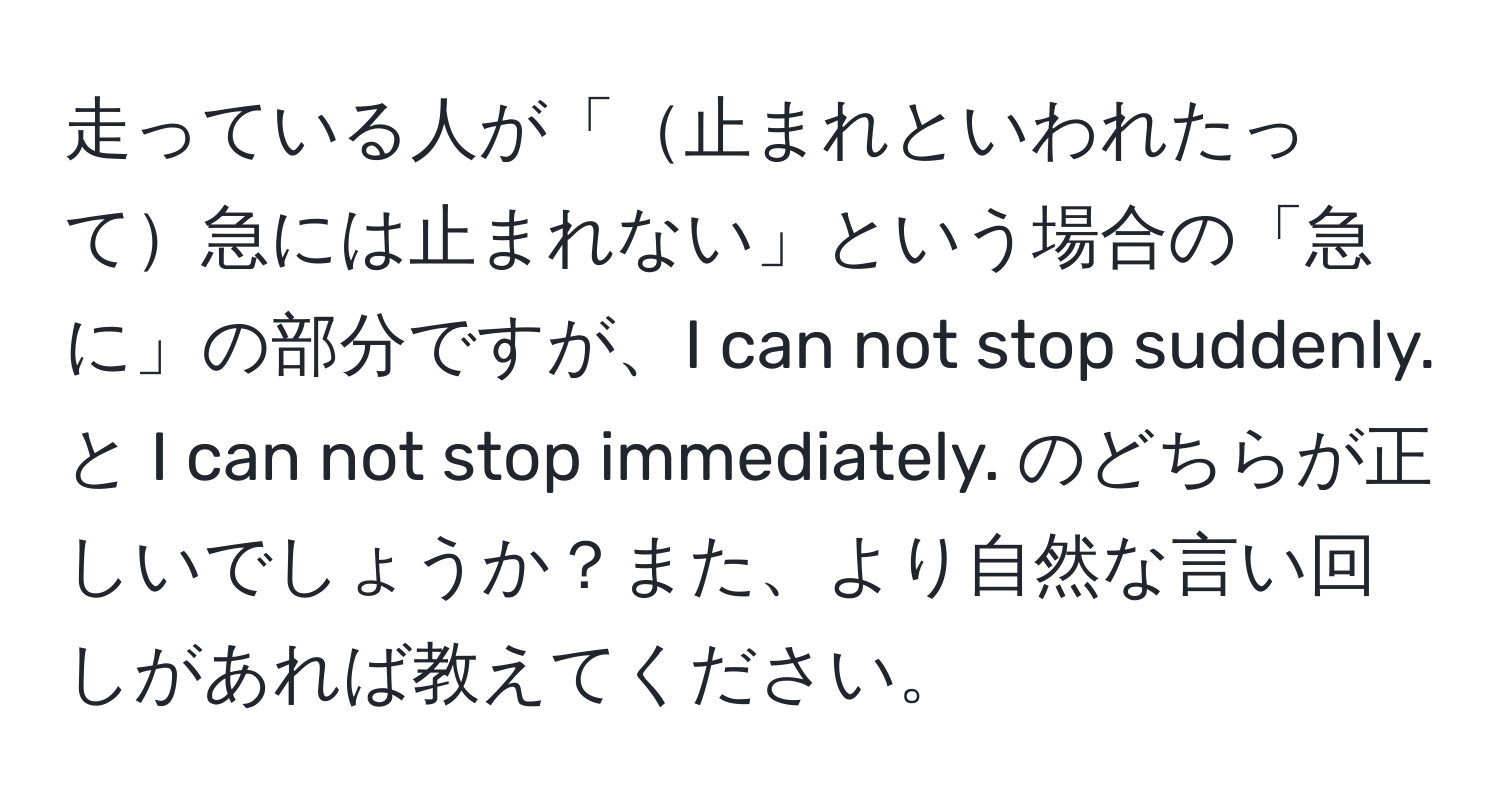 走っている人が「止まれといわれたって急には止まれない」という場合の「急に」の部分ですが、I can not stop suddenly. と I can not stop immediately. のどちらが正しいでしょうか？また、より自然な言い回しがあれば教えてください。