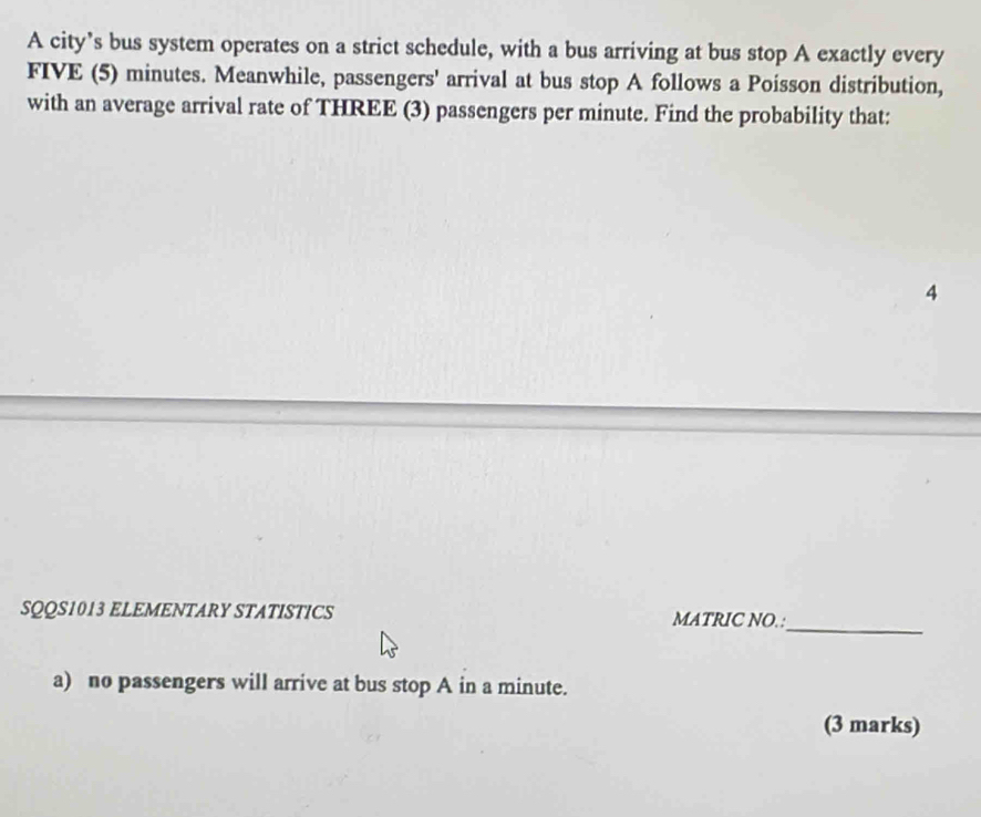 A city’s bus system operates on a strict schedule, with a bus arriving at bus stop A exactly every
FIVE (5) minutes. Meanwhile, passengers' arrival at bus stop A follows a Poisson distribution, 
with an average arrival rate of THREE (3) passengers per minute. Find the probability that: 
4 
SQQS1013 ELEMENTARY STATISTICS MATRIC NO. : 
_ 
a) no passengers will arrive at bus stop A in a minute. 
(3 marks)