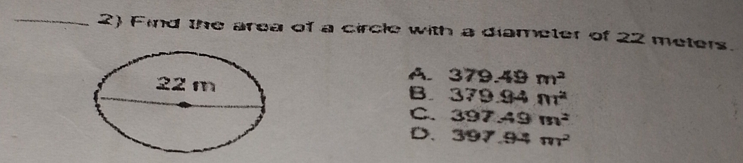 Find the area of a circle with a diameter of 22 meters.
22 m
A. 379.49m^2
B. 379.94m^2
C. 397.49m^2
D. 397.94m^2