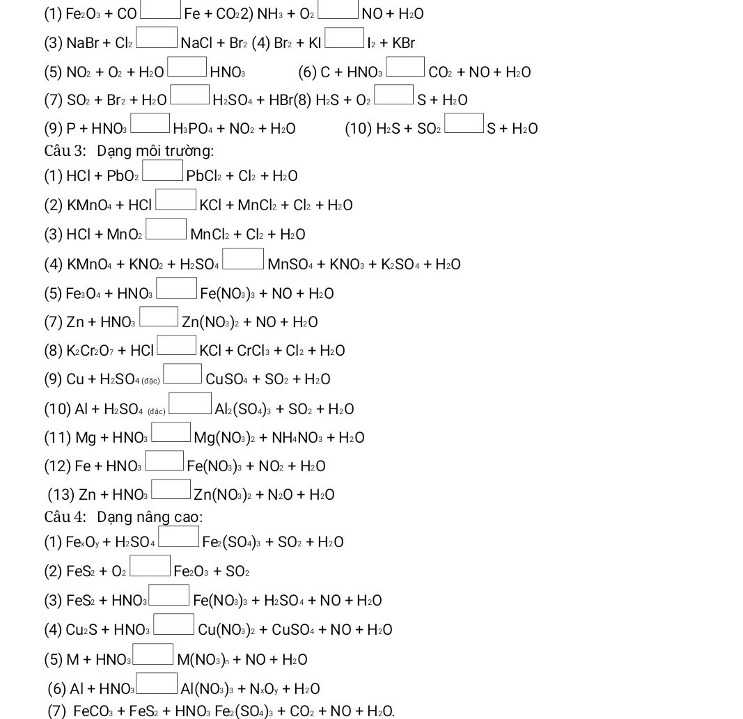 (1) Fe_2O_3+CO□ Fe+CO_22)NH_3+O_2□ NO+H_2O
(3) NaBr+Cl_2□ NaCl+Br_2(4)Br_2+KI□ l_2+KBr
(5) NO_2+O_2+H_2O□ HNO_3 (6) C+HNO_3□ CO_2+NO+H_2O
(7) SO_2+Br_2+H_2O□ H_2SO_4+HBr(8)H_2S+O_2□ S+H_2O
(9) P+HNO_3□ H_3PO_4+NO_2+H_2O (10) H_2S+SO_2□ S+H_2O
Câu 3: Dạng môi trường:
(1) HCl+PbO_2□ PbCl_2+Cl_2+H_2O
(2) KMnO_4+HCl□ KCl+MnCl_2+Cl_2+H_2O
(3) HCl+MnO_2□ MnCl_2+Cl_2+H_2O
(4) KMnO_4+KNO_2+H_2SO_4□ MnSO_4+KNO_3+K_2SO_4+H_2O
(5) Fe_3O_4+HNO_3□ Fe(NO_3)_3+NO+H_2O
(7) Zn+HNO_3□ Zn(NO_3)_2+NO+H_2O
(8) K_2Cr_2O_7+HCl□ KCl+CrCl_3+Cl_2+H_2O
(9) Cu+H_2SO_4(dic)□ CuSO_4+SO_2+H_2O
(10) Al+H_2SO_4(dic)□ Al_2(SO_4)_3+SO_2+H_2O
(11) Mg+HNO_3□ Mg(NO_3)_2+NH_4NO_3+H_2O
(12) Fe+HNO_3□ Fe(NO_3)_3+NO_2+H_2O
(13) Zn+HNO_3□ Zn(NO_3)_2+N_2O+H_2O
Câu 4: Dạng nâng cao:
(1) Fe_xO_y+H_2SO_4□ Fe_2(SO_4)_3+SO_2+H_2O
(2) FeS_2+O_2□ Fe_2O_3+SO_2
(3) FeS_2+HNO_3□ Fe(NO_3)_3+H_2SO_4+NO+H_2O
(4) Cu_2S+HNO_3□ Cu(NO_3)_2+CuSO_4+NO+H_2O
(5) M+HNO_3□ M(NO_3)_n+NO+H_2O
(6) Al+HNO_3□ Al(NO_3)_3+N_xO_y+H_2O
(7) FeCO_3+FeS_2+HNO_3Fe_2(SO_4)_3+CO_2+NO+H_2O.