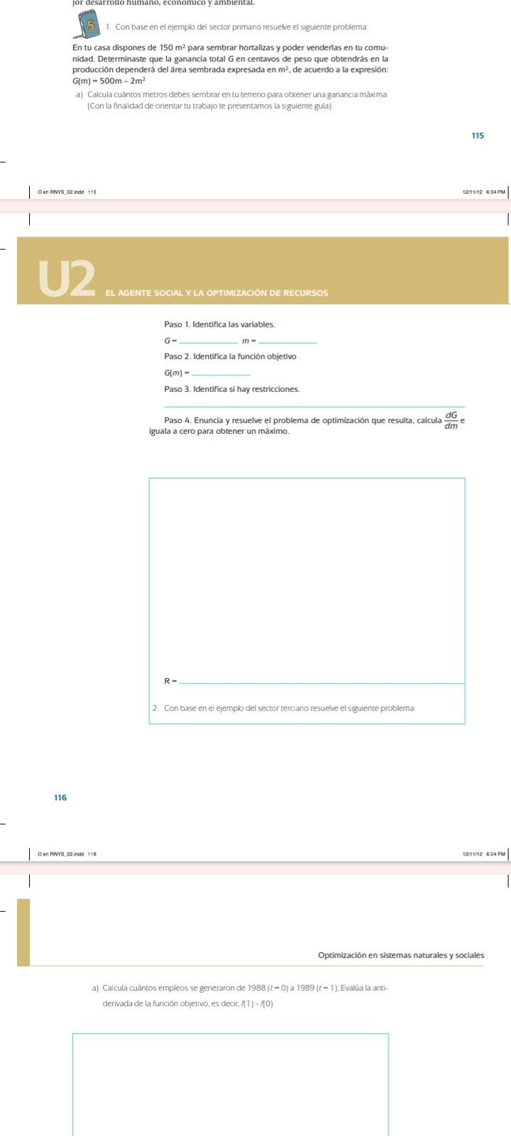 Con base en el ejemplo del sector primario resuelve el siguiente problema 
En tu casa dispones de 150 m² para sembrar hortalizas y poder venderlas en tu comu- 
nidad. Determinaste que la ganancia total G en centavos de peso que obtendrás en la 
producción dependerá del área sembrada expresada en m², de acuerdo a la expresión
G m)-500m-2m^2
a) Calcula cuántos metros debes sembrar en tu terreno para obtener una ganancia máxima. 
(Con la finalidad de orientar tu trabajo te presentamos la siguiente guía).
115
U2 
Paso 1. Identifica las variables.
m-
__ 
Paso 2. Identifica la función objetivo
G(m)=
Paso 3. Identifica si hay restricciones. 
_ 
Paso 4. Enuncia y resuelve el problema de optimización que resulta, calcula  dG/dm e
iguala a cero para obtener un máximo 
_ R-
2. Con base en el ejemplo del sector terciario resuelve el siguiente problema 
116 
a) Calcula cuántos empleos se generaron de 1988(t-0)a1989(t-1) : Evalúa la anti- 
derivada de la función objetivo, es decir, f(1)-f(0)
