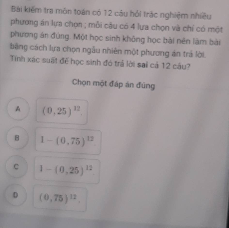 Bài kiếm tra môn toán có 12 câu hỏi trắc nghiệm nhiều
phương án lựa chọn ; mỗi câu có 4 lựa chọn và chỉ có một
phương án đúng. Một học sinh không học bài nên làm bài
bằng cách lựa chọn ngẫu nhiên một phương án trả lời.
Tính xác suất đế học sinh đó trả lời sai cả 12 câu?
Chọn một đáp án đúng
A (0,25)^12.
B 1-(0,75)^12.
C 1-(0,25)^12.
D (0,75)^12.