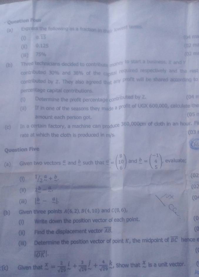 Question Four
(a) Express the following as a fraction in their lowest terms.
(1) (), overline 15 04 ma
(Ii) 0.125 (02 ma
(iii) 75% (02 m
(b) Three technicians decided to contribute money to start a business. X and Y
contributed 30% and 38% of the capital required respectively and the rest
contributed by Z. They also agreed that any profit will be shared according to
percentage capital contributions.
(i) Determine the profit percentage contributed by 2. (04 m
(ii) If in one of the seasons they made a profit of UGX 600,000, calculate the
amount each person got. (05π
(c) In a certain factory, a machine can produce 360,000cm of cloth in an hour. Fir
rate at which the cloth is produced in m/s (03 
Question Five
(a) Given two vectors and _  such that frac a=beginpmatrix 8 10 6endpmatrix and b=beginpmatrix -1 4 5endpmatrix , evaluate;
(1)  1/2 frac a+frac b. 
(02
(1) 2^b-9. (02
(iii) beginvmatrix b&-&a sim &sim endvmatrix. (04
(b) Given three points A(6,2), B(4,10) and C(8,6), 
(i) Write down the position vector of each point. (0
(ii) Find the displacement vector vector AB. (0
(iii) Determine the position vector of point K, the midpoint of overline BC hence e
|vector OK|. 
a
() Given that x= 2/sqrt(29) i+ 3/sqrt(29) j+ 4/sqrt(29) k , Show that beginarrayr x sim endarray is a unit vector.