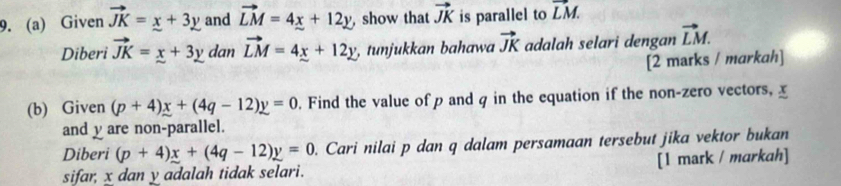 Given vector JK=x+3y and vector LM=4x+12y , show that vector JK is parallel to vector LM. 
Diberi vector JK=x+3y dan vector LM=4x+12y tunjukkan bahawa vector JK adalah selari dengan vector LM. 
[2 marks / markah] 
(b) Given (p+4)x+(4q-12)y=0. Find the value of p and q in the equation if the non-zero vectors, x
and y are non-parallel. 
Diberi (p+4)x+(4q-12)y=0. Cari nilai p dan q dalam persamaan tersebut jika vektor bukan 
sifar, x dan y adalah tidak selari. [1 mark / markah]