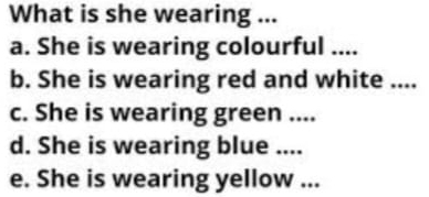 What is she wearing ... 
a. She is wearing colourful .... 
b. She is wearing red and white .... 
c. She is wearing green .... 
d. She is wearing blue .... 
e. She is wearing yellow ...