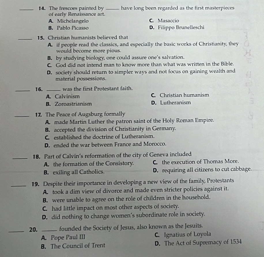The frescoes painted by _have long been regarded as the first masterpieces
of early Renaissance art.
A. Michelangelo C. Masaccio
B. Pablo Picasso D. Filippo Brunelleschi
_15. Christian humanists believed that
A. if people read the classics, and especially the basic works of Christianity, they
would become more pious.
B. by studying biology, one could assure one’s salvation.
C. God did not intend man to know more than what was written in the Bible.
D. society should return to simpler ways and not focus on gaining wealth and
material possessions.
_16. _was the first Protestant faith.
A. Calvinism C. Christian humanism
B. Zoroastrianism D. Lutheranism
_17. The Peace of Augsburg formally
A. made Martin Luther the patron saint of the Holy Roman Empire.
B. accepted the division of Christianity in Germany.
C. established the doctrine of Lutheranism.
D. ended the war between France and Morocco.
_18. Part of Calvin’s reformation of the city of Geneva included
A. the formation of the Consistory. C. the execution of Thomas More.
B. exiling all Catholics. D. requiring all citizens to cut cabbage.
_19. Despite their importance in developing a new view of the family, Protestants
A. took a dim view of divorce and made even stricter policies against it.
B. were unable to agree on the role of children in the household.
C. had little impact on most other aspects of society.
D. did nothing to change women’s subordinate role in society.
_20. _founded the Society of Jesus, also known as the Jesuits.
A. Pope Paul III C. Ignatius of Loyola
B. The Council of Trent D. The Act of Supremacy of 1534