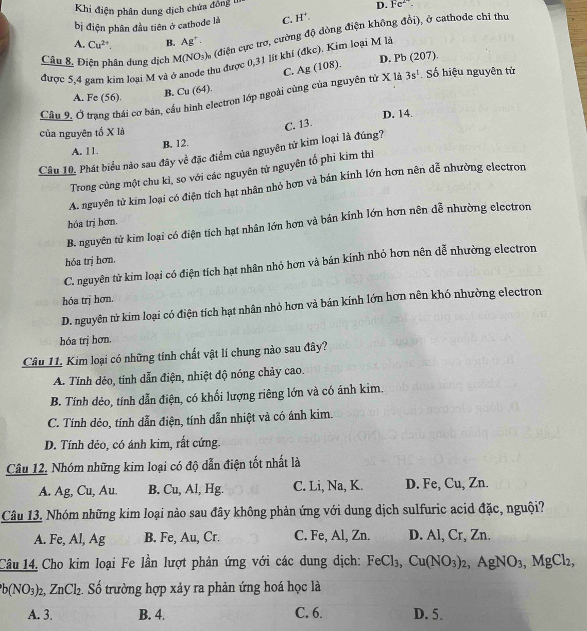 Khi điện phân dung dịch chứa động u
D. Fe^(2+).
bị điện phân đầu tiên ở cathode là C. H^+.
Câu 8. Điện phân dung dịch M(NO_3) m (điện cực trơ, cường độ dòng điện không đổi), ở cathode chỉ thu
A. Cu^(2+). B. Ag^+.
hu được 0,31 lít khí (đkc). Kim loại M là
D. Pb (207).
C. Ag (108).
được 5,4 gam kim loại M và ở 3s^1 Số hiệu nguyên tử
Cầu 9. Ở trạng thái cơ bản, cấu hình electron lớp ngoài cùng của nguyên tử X là
A. Fe (56).
B. Cu (64).
D. 14.
C. 13.
của nguyên tố X là
B. 12.
A. 11.
Câu 10. Phát biểu nào sau đây về đặc điểm của nguyên tử kim loại là đúng?
Trong cùng một chu kì, so với các nguyên tử nguyên tố phi kim thì
A. nguyên tử kim loại có điện tích hạt nhân nhỏ hơn và bán kính lớn hơn nên dễ nhường electron
hóa trị hơn.
B. nguyên tử kim loại có điện tích hạt nhân lớn hơn và bán kính lớn hơn nên dễ nhường electron
hóa trị hơn.
C. nguyên tử kim loại có điện tích hạt nhân nhỏ hơn và bán kính nhỏ hơn nên dễ nhường electron
hóa trị hơn.
D. nguyên tử kim loại có điện tích hạt nhân nhỏ hơn và bán kính lớn hơn nên khó nhường electron
hóa trị hơn.
Câu 11. Kim loại có những tính chất vật lí chung nào sau đây?
A. Tính dẻo, tính dẫn điện, nhiệt độ nóng chảy cao.
B. Tính dẻo, tính dẫn điện, có khối lượng riêng lớn và có ánh kim.
C. Tính dẻo, tính dẫn điện, tính dẫn nhiệt và có ánh kim.
D. Tính dẻo, có ánh kim, rất cứng.
Câu 12. Nhóm những kim loại có độ dẫn điện tốt nhất là
A. Ag, Cu, Au. B. Cu, Al, Hg. C. Li, Na, K. D. Fe, Cu, Zn.
Câu 13. Nhóm những kim loại nào sau đây không phản ứng với dung dịch sulfuric acid đặc, nguội?
A. Fe, Al, Ag B. Fe, Au, Cr. C. Fe, Al, Zn. D. Al, Cr, Zn.
Câu 14. Cho kim loại Fe lần lượt phản ứng với các dung dịch: FeCl_3,Cu(NO_3)_2,AgNO_3,MgCl_2,
b(NO_3)_2,ZnCl_2. Số trường hợp xảy ra phản ứng hoá học là
A. 3. B. 4. C. 6. D. 5.