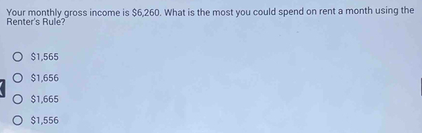 Your monthly gross income is $6,260. What is the most you could spend on rent a month using the
Renter's Rule?
$1,565
$1,656
$1,665
$1,556