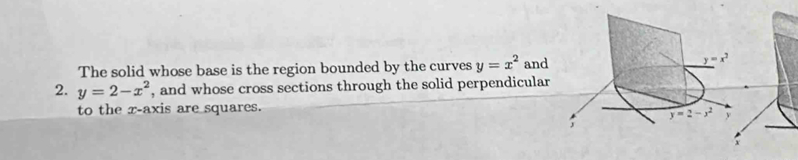 The solid whose base is the region bounded by the curves y=x^2 and
2. y=2-x^2 , and whose cross sections through the solid perpendicular
to the x-axis are squares.