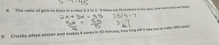 The ratio of girls to boys in a class is 2 to 3. If there are 35 students in the class, how many boys are there? 
9. Crosby plays soccer and makes 4 saves in 30 minutes, how long will it take him to make 1600 saves?