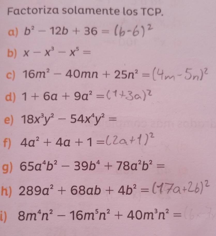 Factoriza solamente los TCP. 
a) b^2-12b+36=
b) x-x^3-x^5=
c) 16m^2-40mn+25n^2=
d) 1+6a+9a^2=
e) 18x^3y^2-54x^4y^2=
f) 4a^2+4a+1=
g) 65a^4b^2-39b^4+78a^2b^2=
h) 289a^2+68ab+4b^2=
8m^4n^2-16m^5n^2+40m^3n^2=