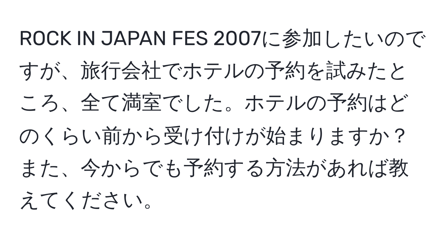 ROCK IN JAPAN FES 2007に参加したいのですが、旅行会社でホテルの予約を試みたところ、全て満室でした。ホテルの予約はどのくらい前から受け付けが始まりますか？また、今からでも予約する方法があれば教えてください。