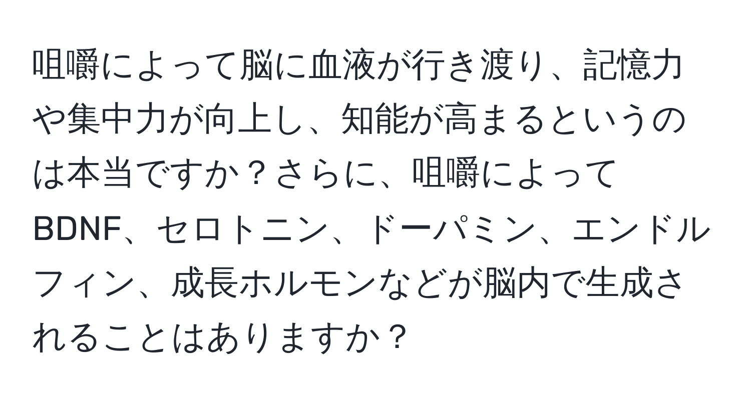 咀嚼によって脳に血液が行き渡り、記憶力や集中力が向上し、知能が高まるというのは本当ですか？さらに、咀嚼によってBDNF、セロトニン、ドーパミン、エンドルフィン、成長ホルモンなどが脳内で生成されることはありますか？