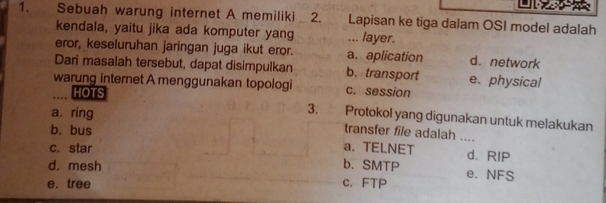 Sebuah warung internet A memiliki 2. Lapisan ke tiga dalam OSI model adalah
kendala, yaitu jika ada komputer yang ... layer.
eror, keseluruhan jaringan juga ikut eror. a. aplication d.network
Dari masalah tersebut, dapat disimpulkan b. transport e. physical
warung internet A menggunakan topologi crosession
HOTS
a. ring
3. Protokol yang digunakan untuk melakukan
b. bus transfer file adalah
c. star
a.TELNET d. RIP
d. mesh b. SMTP
e. NFS
e. tree c. FTP