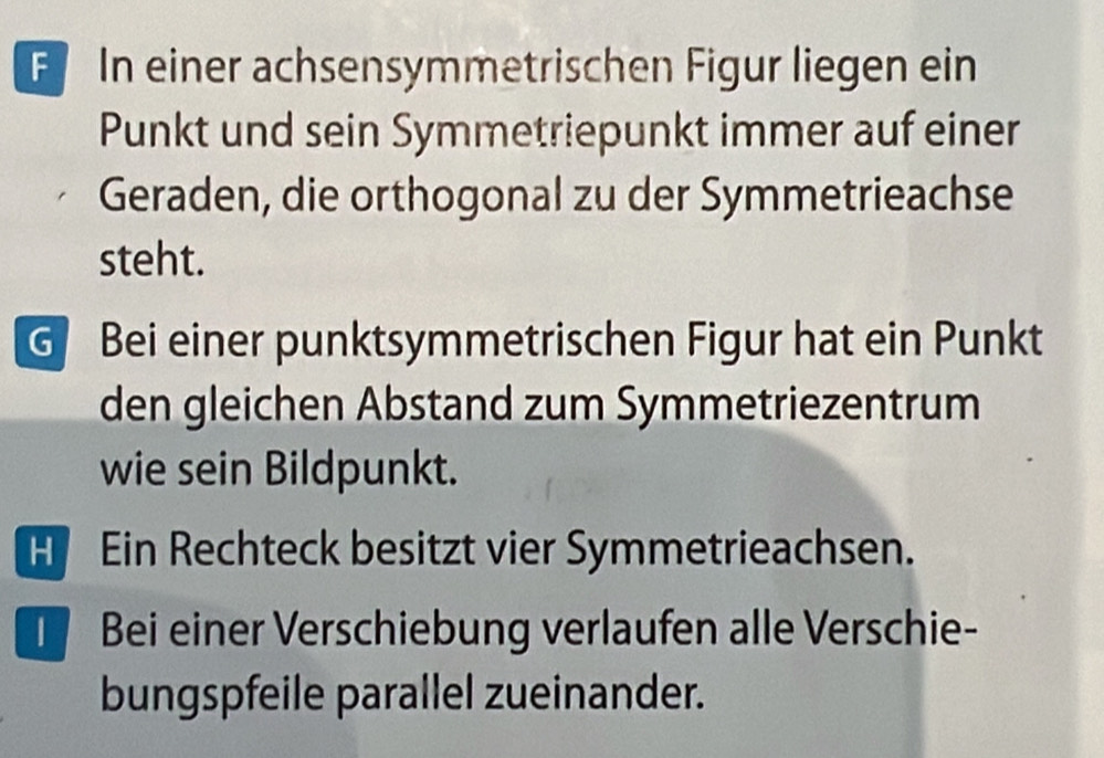 F In einer achsensymmetrischen Figur liegen ein
Punkt und sein Symmetriepunkt immer auf einer
Geraden, die orthogonal zu der Symmetrieachse
steht.
G Bei einer punktsymmetrischen Figur hat ein Punkt
den gleichen Abstand zum Symmetriezentrum
wie sein Bildpunkt.
H Ein Rechteck besitzt vier Symmetrieachsen.
T Bei einer Verschiebung verlaufen alle Verschie-
bungspfeile parallel zueinander.