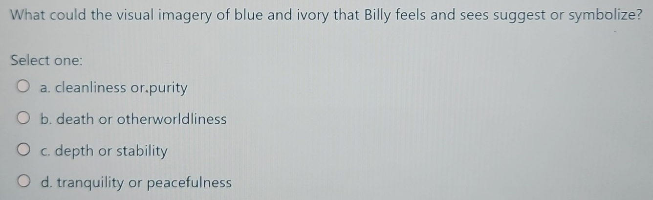 What could the visual imagery of blue and ivory that Billy feels and sees suggest or symbolize?
Select one:
a. cleanliness or purity
b. death or otherworldliness
c. depth or stability
d. tranquility or peacefulness