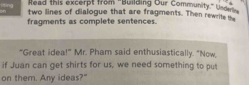 ting Read this excerpt from "Building Our Community." Underline 
on two lines of dialogue that are fragments. Then rewrite the 
fragments as complete sentences. 
“Great idea!” Mr. Pham said enthusiastically. “Now, 
if Juan can get shirts for us, we need something to put 
on them. Any ideas?”