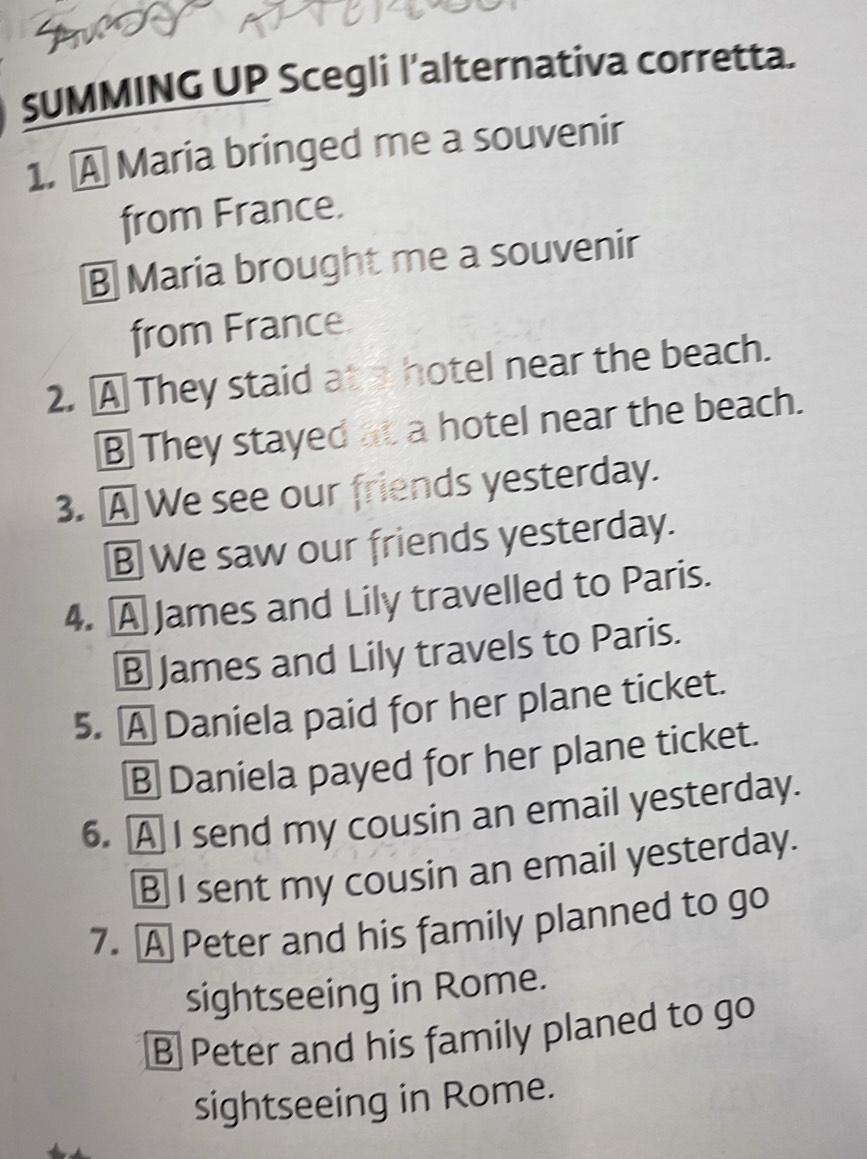 SUMMING UP Scegli l’alternativa corretta.
1. A Maria bringed me a souvenir
from France.
B Maria brought me a souvenir
from France
2. A They staid at a hotel near the beach.
B They stayed at a hotel near the beach.
3. A We see our friends yesterday.
B We saw our friends yesterday.
4. A James and Lily travelled to Paris.
§ James and Lily travels to Paris.
5. A Daniela paid for her plane ticket.
B Daniela payed for her plane ticket.
6. A I send my cousin an email yesterday.
B I sent my cousin an email yesterday.
7. A Peter and his family planned to go
sightseeing in Rome.
B Peter and his family planed to go
sightseeing in Rome.