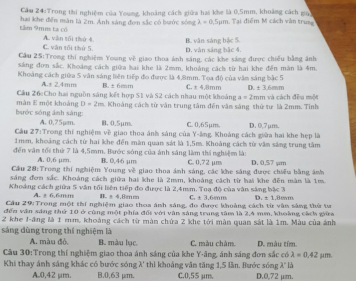 Cầu 24:Trong thí nghiệm của Young, khoảng cách giữa hai khe là 0,5mm, khoảng cách giữa
hai khe đến màn là 2m. Ánh sáng đơn sắc có bước sóng lambda =0,5mu m. Tại điểm M cách vân trung
tâm 9mm ta có
A. vân tối thứ 4. B. vân sáng bậc 5.
C. vân tối thứ 5. D. vân sáng bậc 4.
Câu 25:Trong thí nghiệm Young về giao thoa ánh sáng, các khe sáng được chiếu bằng ánh
sáng đơn sắc. Khoảng cách giữa hai khe là 2mm, khoảng cách từ hai khe đến màn là 4m.
Khoảng cách giữa 5 vân sáng liên tiếp đo được là 4,8mm. Tọa độ của vân sáng bậc 5
A.± 2,4mm B. ± 6mm C. ± 4,8mm D. ± 3,6mm
Câu 26:Cho hai nguồn sáng kết hợp S1 và S2 cách nhau một khoảng a=2mm và cách đều một
màn E một khoảng D=2m. Khoảng cách từ vân trung tâm đến vân sáng thứ tư là 2mm. Tính
bước sóng ánh sáng:
A. 0,75μm. B. 0,5μm. C. 0,65μm. D. 0,7μm.
Câu 27:Trong thí nghiệm về giao thoa ánh sáng của Y-âng. Khoảng cách giữa hai khe hẹp là
1mm, khoảng cách từ hai khe đến màn quan sát là 1,5m. Khoảng cách từ vân sáng trung tâm
đến vân tối thứ 7 là 4,5mm. Bước sóng của ánh sáng làm thí nghiệm là:
A. 0,6 μm. B. 0,46 μm C. 0,72 μm D. 0,57 μm
Câu 28:Trong thí nghiệm Young về giao thoa ánh sáng, các khe sáng được chiếu bằng ánh
sáng đơn sắc. Khoảng cách giữa hai khe là 2mm, khoảng cách từ hai khe đến màn là 1m.
Khoảng cách giữa 5 vân tối liên tiếp đo được là 2,4mm. Toạ độ của vân sáng bậc 3
A. ± 6,6mr n B. ± 4,8mm C. ± 3,6mm D. ± 1,8mm
Câu 29:Trong một thí nghiệm giao thoa ánh sáng, đo được khoảng cách từ vân sáng thứ tư
đến vân sáng thứ 10 ở cùng một phía đối với vận sáng trung tâm là 2,4 mm, khoảng cách giữa
2 khe I-âng là 1 mm, khoảng cách từ màn chứa 2 khe tới màn quan sát là 1m. Màu của ánh
sáng dùng trong thí nghiệm là
A. màu đỏ. B. màu lục. C. màu chàm. D. màu tím.
Câu 30:Trong thí nghiệm giao thoa ánh sáng của khe Y-âng, ánh sáng đơn sắc có lambda =0,42mu m.
Khi thay ánh sáng khác có bước sóng λ' thì khoảng vân tăng 1,5 lần. Bước sóng 2 là
A.0,42 μm. B.0,63 μm. C.0,55 μm. D.0,72 μm.