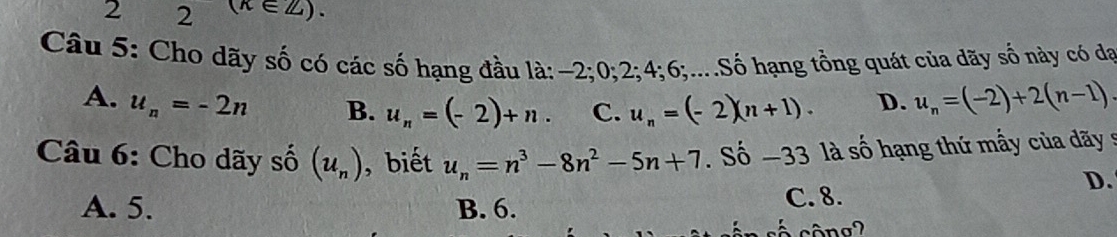 2 2 (k∈ Z). 
Câu 5: Cho dãy số có các số hạng đầu là: −2; 0; 2; 4; 6;....Số hạng tồng quát của dãy số này có đạ
A. u_n=-2n B. u_n=(-2)+n. C. u_n=(-2)(n+1). D. u_n=(-2)+2(n-1). 
Câu 6: Cho dãy số (u_n) ,biết u_n=n^3-8n^2-5n+7. Số -33 là số hạng thứ mẫy của dãy s
D.
A. 5. B. 6. C. 8.