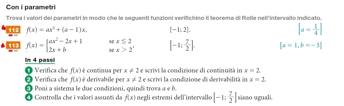 Con i parametri 
Trova i valori dei parametri in modo che le seguenti funzioni verifichino il teorema di Rolle nell’intervallo indicato. 
112 f(x)=ax^3+(a-1)x, [-1;2]. [a= 1/4 ]
se x≤ 2
113 f(x)=beginarrayl ax^2-2x+1 2x+bendarray. se x>2^,
[-1; 7/2 ].
[a=1,b=-3]
In 4 passi 
1 Verifica che f(x) è continua per x!= 2 e scrivi la condizione di continuità in x=2. 
❷ Verifica che f(x) è derivabile per x!= 2 e scrivi la condizione di derivabilità in x=2. 
❸ Poni a sistema le due condizioni, quindi trova a e b. 
4 Controlla che i valori assunti da f(x) negli estremi dell’intervallo [-1; 7/2 ] siano uguali.