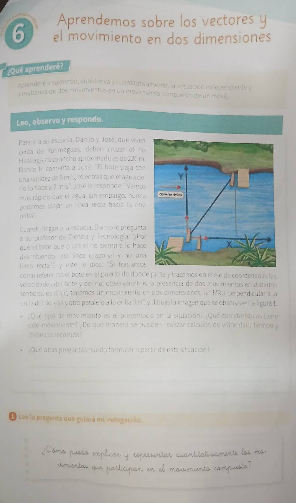 Aprendemos sobre los vectores y
6 el movimiento en dos dimensiones
¿Qué aprenderé?
Aprenderé a sustentar, cualitativa y cuantitativamente, la actuación independiente y
simultanea de dos movimientos en un movimiento compuesto de un móvil.
Leo, observo y respondo.
Para ir a su escuela, Danilo y José, que viven
cerca de Yurimaguas, deben cruzar el río
Huallaga, cuyo ancho aproximado es de 220 m.
Danilo le comenta a José: "El bote viaja con
una rapídez de 5 m/s, mientras que el agua del
rio lo hace a 2 m/s''. José le responde. ''Vamos
más rápido que el agua; sin embargo, nunca
podemos viajar en línea recta hacía la otra
orilla'.
Cuando llegan a la escuela, Danilo le pregunta
a su profesor de Ciencia y Tecnología: ''¿Por
que el bote que cruza el río siempre lo hace
describiendo una línea diagonal y no una
linea recta?", y este le dice: “Si tomamos
como referencia el bote en el puerto de donde parte y trazamos en el eje de coordenadas las
velocidades del bote y del río, observaremos la presencia de dos movimientos en distintos
sentidos, es decir, tenemos un movimiento en dos dimensiones, un MRU perpendicular a la
orilla del río (Vy) y otro paralelo a la orilla (W)", y dibujó la imagen que se observa en la figura 1.
¿Qué tipo de movimiento es el presentado en la situación? ¿Qué características tiene
este movimiento? ¿De qué manera se pueden realizar cálculos de velocidad, tiempo y
distancia recorrida?
¿Qué otras preguntas puedo formular a partir de esta situación?
de Leo la pregunta que guiará mi indagación.