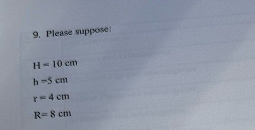 Please suppose:
H=10cm
h=5cm
r=4cm
R=8cm