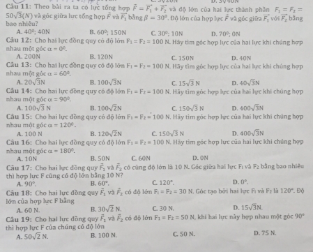 Theo bài ra ta có lực tổng hợp vector F=vector F_1+vector F_2 và độ lớn của hai lực thành phần F_1=F_2=
50sqrt(3)(N) và góc giữa lực tổng hợp overline F và vector F_1 bằng beta =30° ' Độ lớn của hợp lực vector F
bao nhiêu? và góc giữa vector F_1 với vector F_2 bằng
A. 40°,40N B. 60° 150N C. 30^2:10N D. 70°;0N
Câu 12: Cho hai lực đồng quy có độ lớn F_1=F_2=100 N. Hãy tìm góc hợp lực của hai lực khi chúng hợp
nhau một góc alpha =0°. B. 120N C. 150N D. 40N
A. 200N
Câu 13: Cho hai lực đồng quy có độ lớn F_1=F_2=100
nhau một góc a=60°. N. Hãy tìm góc hợp lực của hai lực khi chúng hợp
A. 20sqrt(3)N B. 100sqrt(3)N C. 15sqrt(3)N D. 40sqrt(3)N
Câu 14: Cho hai lực đồng quy có độ lớn F_1=F_2=100 N. Hãy tìm góc hợp lực của hai lực khí chúng hợp
nhau một góc alpha =90°.
A. 100sqrt(3)N B. 100sqrt(2)N C. 150sqrt(3)N D. 400sqrt(3)N
Câu 15: Cho hai lực đồng quy có độ lớn F_1=F_2=100N 1, Hãy tìm góc hợp lực của hai lực khi chúng hợp
nhau một góc a=120°.
A. 100 N B. 120sqrt(2)N C. 150sqrt(3)N D. 400sqrt(3)N
Câu 16: Cho hai lực đồng quy có độ lớn F_1=F_2=100N H. Hãy tìm góc hợp lực của hai lực khi chúng hợp
nhau một góc alpha =180°. B. 50N C. 60N D.0N
A. 10N
Câu 17: Cho hai lực đồng quy overline F_1 và vector F_2 có cùng độ lớn là 10 N. Góc giữa hai lực Fi và F_2 bằng bao nhiêu
thì hợp lực F cũng có độ lớn bằng 10 N?
A. 90°. B. 60°. C. 120°. D. 0°.
Câu 18: Cho hai lực đồng quy vector F_1 và vector F_2 có độ lớn F_1=F_2=30N 1. Góc tạo bởi hai lực Fì và F_2 là 120°
lớn của hợp lực F bằng  Độ
A. 60 N. B. 30sqrt(2)N. C. 30 N. D. 15sqrt(3)N.
Câu 19: Cho hai lực đồng quy overline F_1 và vector F_2 có độ lớn F_1=F_2=50N 1, khi hai lực này hợp nhau một góc 90°
thì hợp lực F của chúng có độ lớn C. 50 N. D. 75 N.
A. 50sqrt(2)N. B. 100 N.