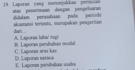 Laporan yang menunjukkan perincian
atas penerimaan dengan pengeluaran
didalam perusahaan pada periode
akuntansi tertentu, merupakan pengertian
dari...
A. Laporan laba/ rugi
B. Laporan perubahan modal
C. Laporan arus kas
D. Laporan neraca
E. Laporan perubahan usaha